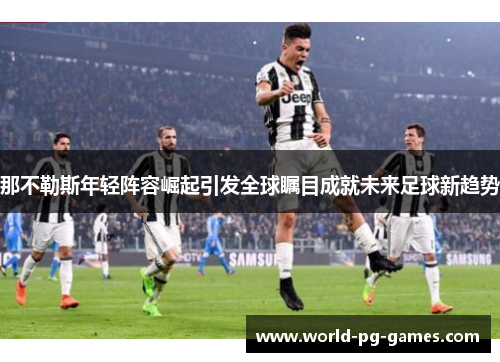 那不勒斯年轻阵容崛起引发全球瞩目成就未来足球新趋势 那不勒斯年轻阵容崛起引发全球瞩目成就未来足球新趋势