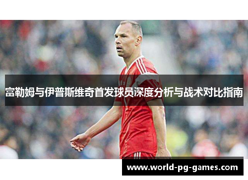 富勒姆与伊普斯维奇首发球员深度分析与战术对比指南 富勒姆与伊普斯维奇首发球员深度分析与战术对比指南
