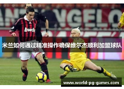 米兰如何通过精准操作确保维尔杰顺利加盟球队 米兰如何通过精准操作确保维尔杰顺利加盟球队