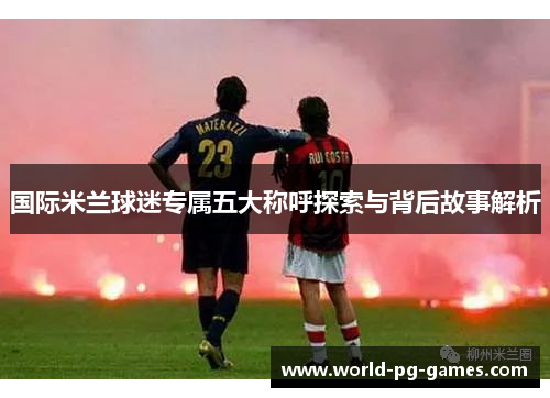 国际米兰球迷专属五大称呼探索与背后故事解析 国际米兰球迷专属五大称呼探索与背后故事解析