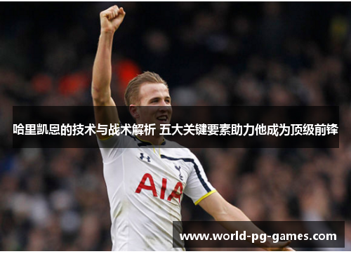 哈里凯恩的技术与战术解析 五大关键要素助力他成为顶级前锋 哈里凯恩的技术与战术解析 五大关键要素助力他成为顶级前锋