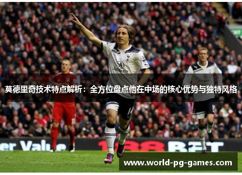 莫德里奇技术特点解析:全方位盘点他在中场的核心优势与独特风格 莫德里奇技术特点解析:全方位盘点他在中场的核心优势与独特风格