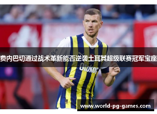 费内巴切通过战术革新能否逆袭土耳其超级联赛冠军宝座