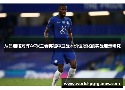 从吕迪格对阵AC米兰看英超中卫战术价值演化的实战启示研究