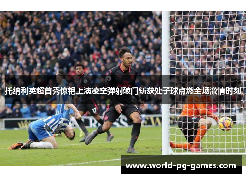 托纳利英超首秀惊艳上演凌空弹射破门斩获处子球点燃全场激情时刻