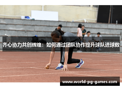 齐心协力共创辉煌:如何通过团队协作提升球队进球数 齐心协力共创辉煌:如何通过团队协作提升球队进球数